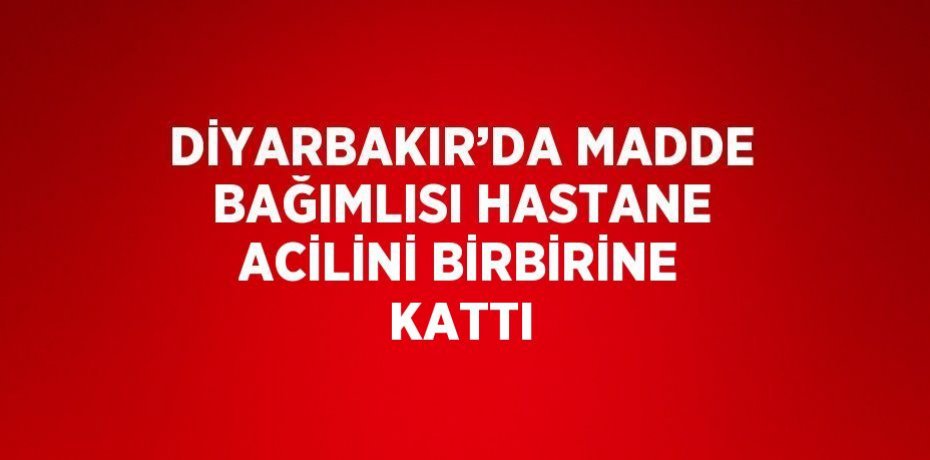DİYARBAKIR’DA MADDE BAĞIMLISI HASTANE ACİLİNİ BİRBİRİNE KATTI