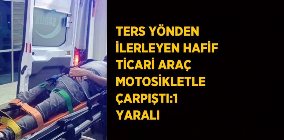 TERS YÖNDEN İLERLEYEN HAFİF TİCARİ ARAÇ MOTOSİKLETLE ÇARPIŞTI:1 YARALI