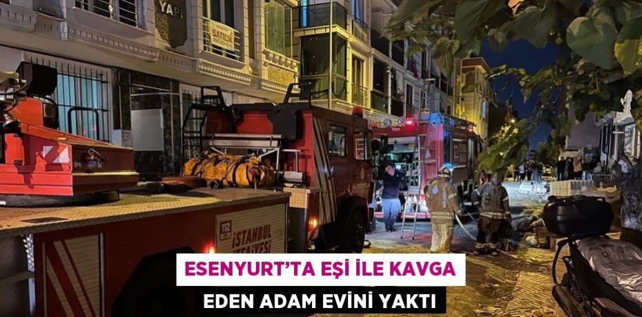 ESENYURT’TA EŞİ İLE KAVGA EDEN ADAM EVİNİ YAKTI