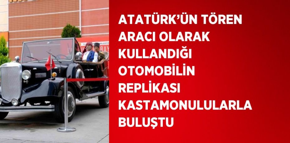 ATATÜRK’ÜN TÖREN ARACI OLARAK KULLANDIĞI OTOMOBİLİN REPLİKASI KASTAMONULULARLA BULUŞTU