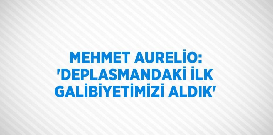 MEHMET AURELİO: 'DEPLASMANDAKİ İLK GALİBİYETİMİZİ ALDIK'