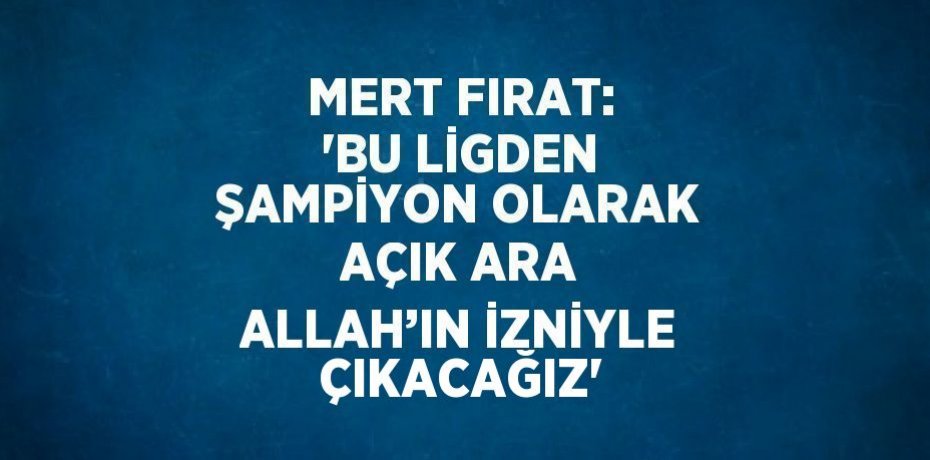 MERT FIRAT: 'BU LİGDEN ŞAMPİYON OLARAK AÇIK ARA ALLAH’IN İZNİYLE ÇIKACAĞIZ'