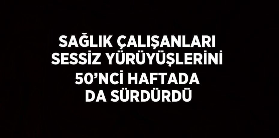 SAĞLIK ÇALIŞANLARI SESSİZ YÜRÜYÜŞLERİNİ 50’NCİ HAFTADA DA SÜRDÜRDÜ
