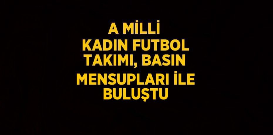 A MİLLİ KADIN FUTBOL TAKIMI, BASIN MENSUPLARI İLE BULUŞTU