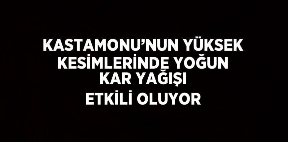 KASTAMONU’NUN YÜKSEK KESİMLERİNDE YOĞUN KAR YAĞIŞI ETKİLİ OLUYOR