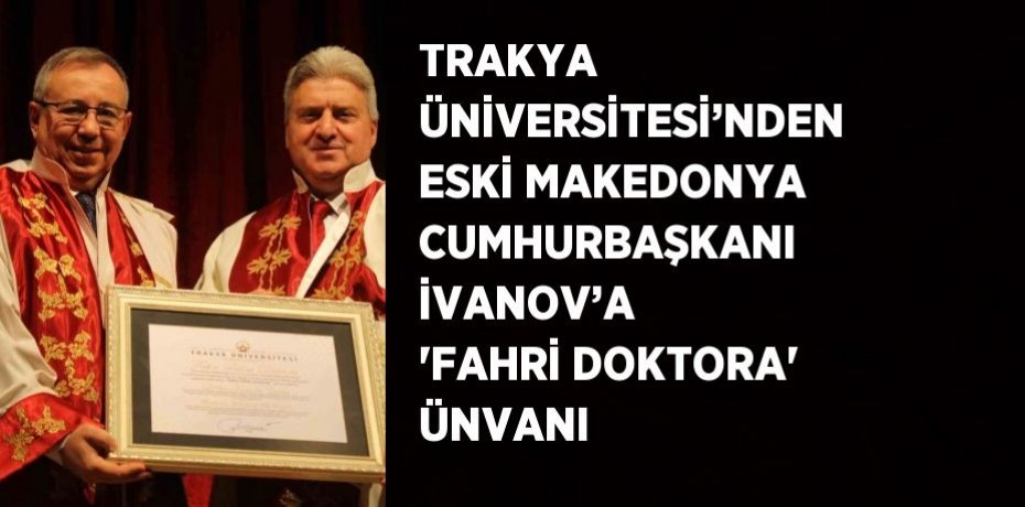 TRAKYA ÜNİVERSİTESİ’NDEN ESKİ MAKEDONYA CUMHURBAŞKANI İVANOV’A 'FAHRİ DOKTORA' ÜNVANI