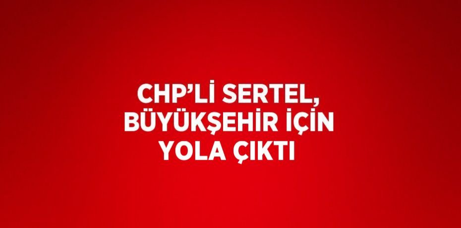 CHP’Lİ SERTEL, BÜYÜKŞEHİR İÇİN YOLA ÇIKTI