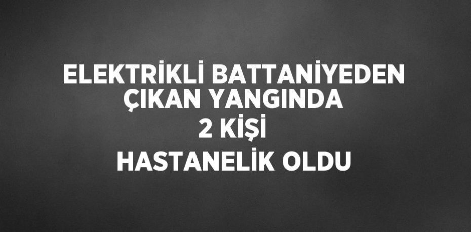 ELEKTRİKLİ BATTANİYEDEN ÇIKAN YANGINDA 2 KİŞİ HASTANELİK OLDU