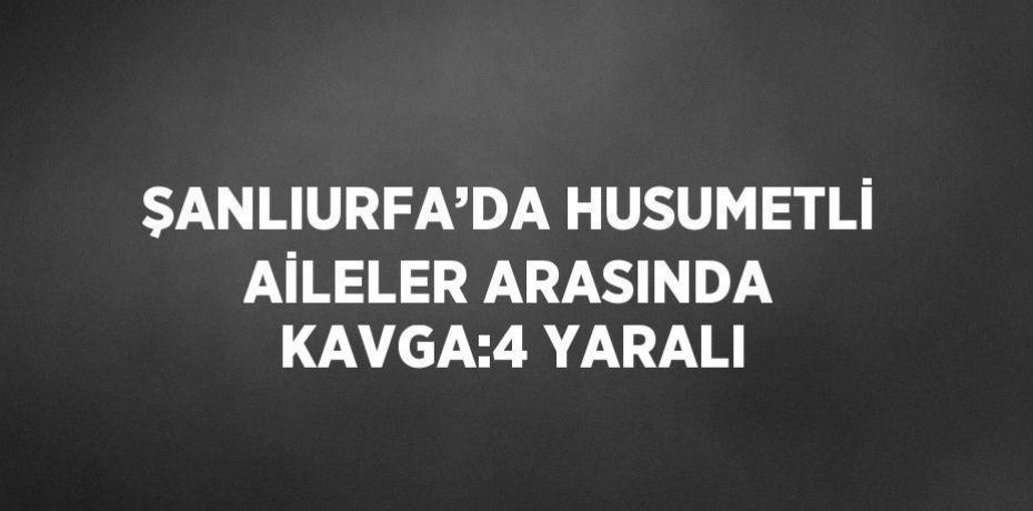 ŞANLIURFA’DA HUSUMETLİ AİLELER ARASINDA KAVGA:4 YARALI