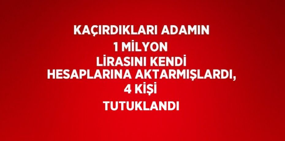 KAÇIRDIKLARI ADAMIN 1 MİLYON LİRASINI KENDİ HESAPLARINA AKTARMIŞLARDI, 4 KİŞİ TUTUKLANDI
