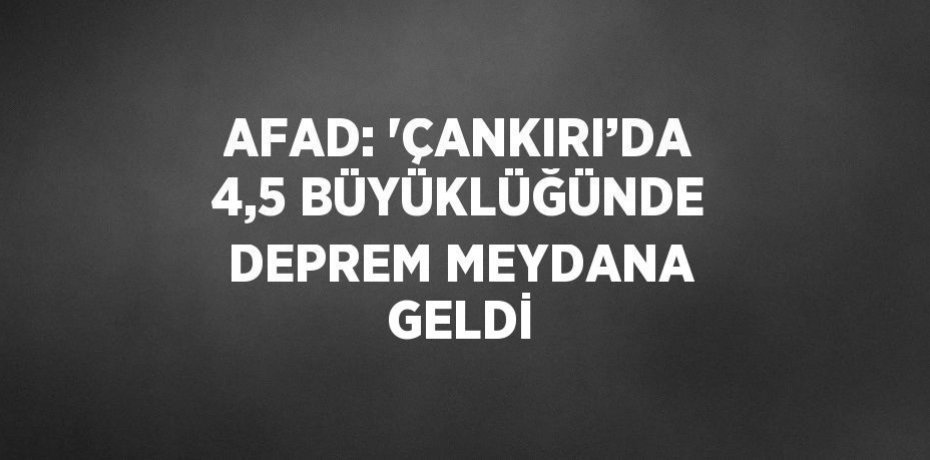 AFAD: 'ÇANKIRI’DA 4,5 BÜYÜKLÜĞÜNDE DEPREM MEYDANA GELDİ