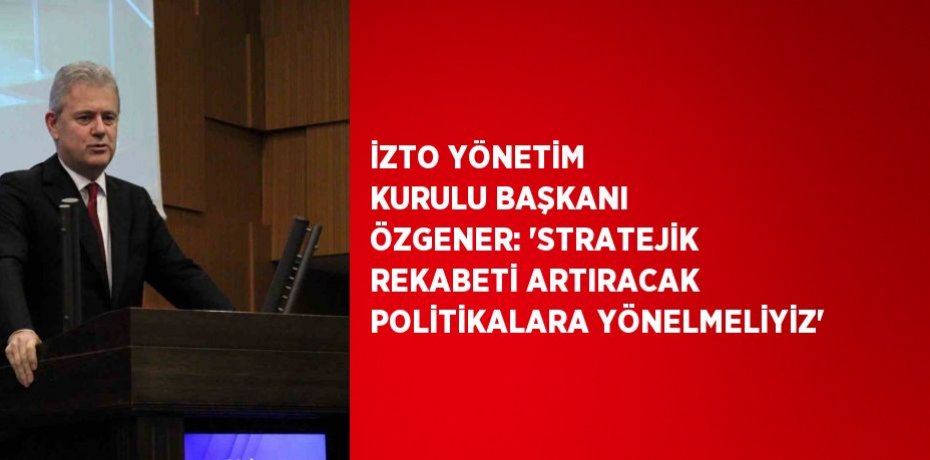 İZTO YÖNETİM KURULU BAŞKANI ÖZGENER: 'STRATEJİK REKABETİ ARTIRACAK POLİTİKALARA YÖNELMELİYİZ'