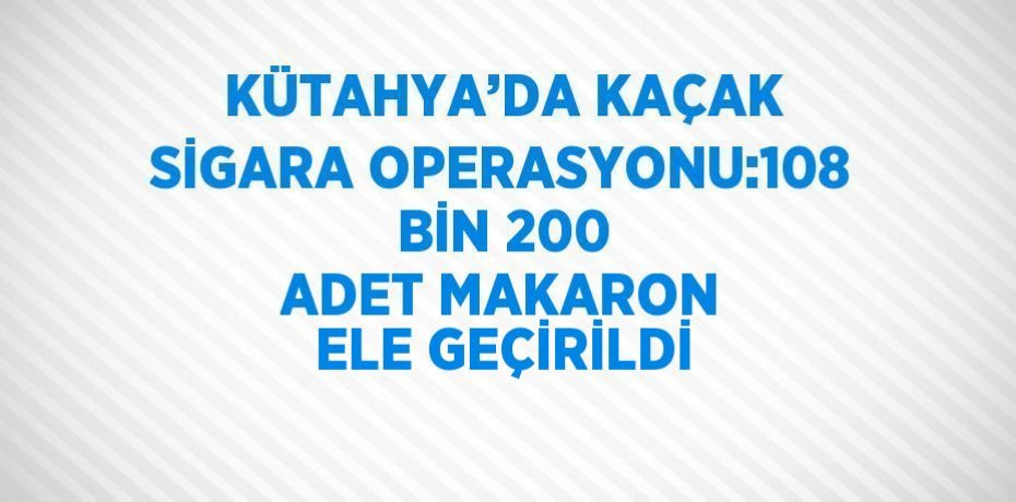 KÜTAHYA’DA KAÇAK SİGARA OPERASYONU:108 BİN 200 ADET MAKARON ELE GEÇİRİLDİ