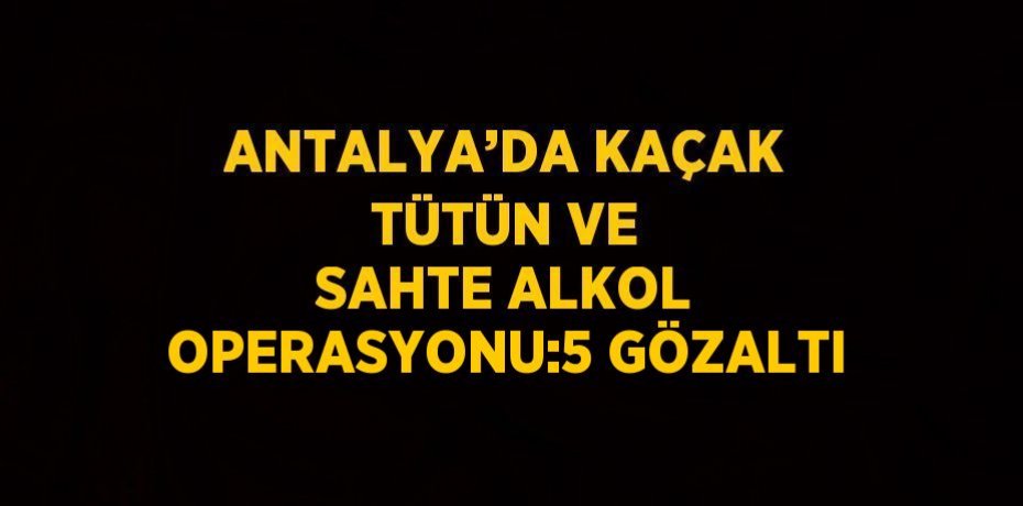 ANTALYA’DA KAÇAK TÜTÜN VE SAHTE ALKOL OPERASYONU:5 GÖZALTI