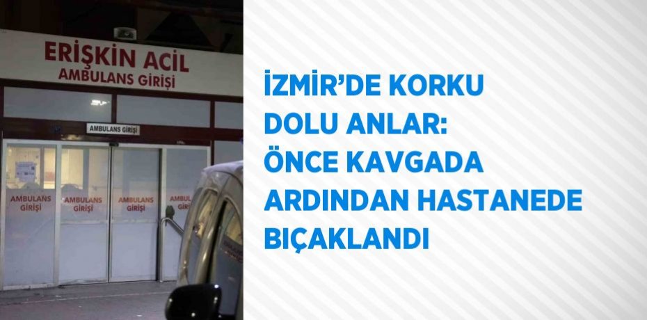 İZMİR’DE KORKU DOLU ANLAR: ÖNCE KAVGADA ARDINDAN HASTANEDE BIÇAKLANDI