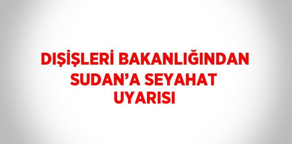DIŞİŞLERİ BAKANLIĞINDAN SUDAN’A SEYAHAT UYARISI