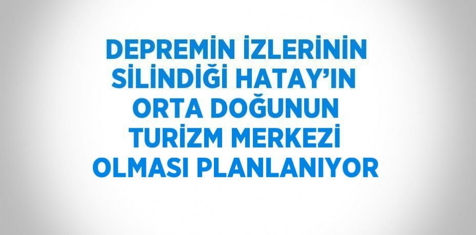 DEPREMİN İZLERİNİN SİLİNDİĞİ HATAY’IN ORTA DOĞUNUN TURİZM MERKEZİ OLMASI PLANLANIYOR