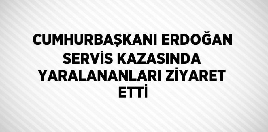 CUMHURBAŞKANI ERDOĞAN SERVİS KAZASINDA YARALANANLARI ZİYARET ETTİ