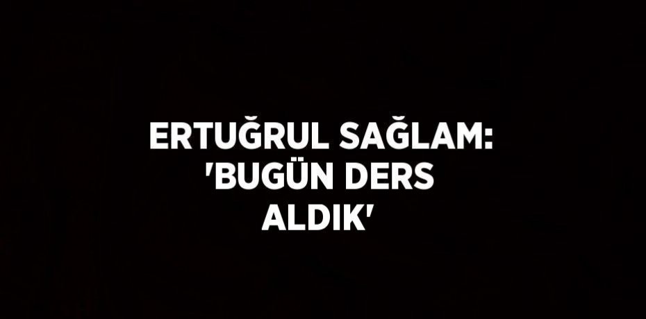 ERTUĞRUL SAĞLAM: 'BUGÜN DERS ALDIK'