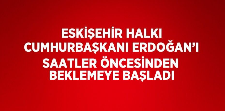 ESKİŞEHİR HALKI CUMHURBAŞKANI ERDOĞAN’I SAATLER ÖNCESİNDEN BEKLEMEYE BAŞLADI