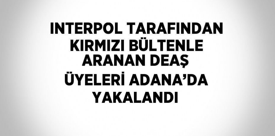 INTERPOL TARAFINDAN KIRMIZI BÜLTENLE ARANAN DEAŞ ÜYELERİ ADANA’DA YAKALANDI