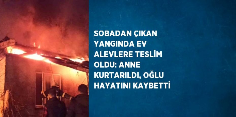 SOBADAN ÇIKAN YANGINDA EV ALEVLERE TESLİM OLDU: ANNE KURTARILDI, OĞLU HAYATINI KAYBETTİ