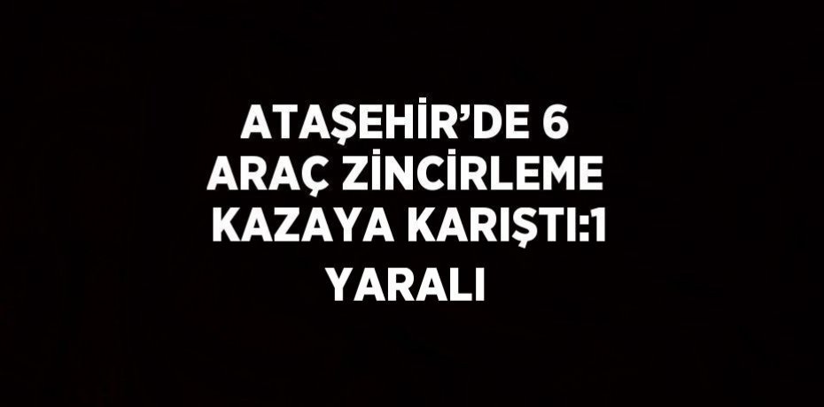 ATAŞEHİR’DE 6 ARAÇ ZİNCİRLEME KAZAYA KARIŞTI:1 YARALI