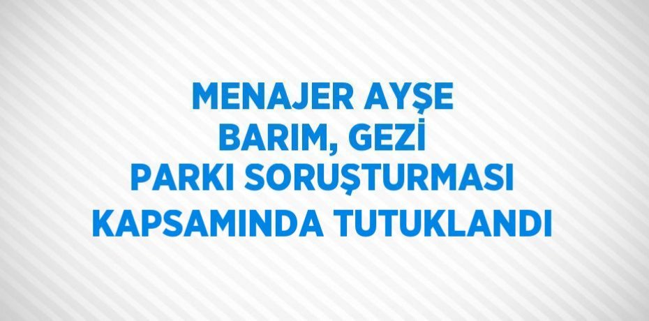MENAJER AYŞE BARIM, GEZİ PARKI SORUŞTURMASI KAPSAMINDA TUTUKLANDI