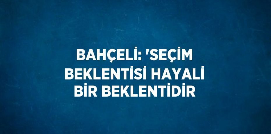 BAHÇELİ: 'SEÇİM BEKLENTİSİ HAYALİ BİR BEKLENTİDİR