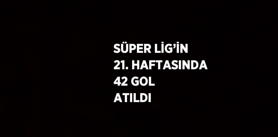 SÜPER LİG’İN 21. HAFTASINDA 42 GOL ATILDI