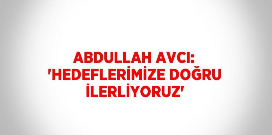 ABDULLAH AVCI: 'HEDEFLERİMİZE DOĞRU İLERLİYORUZ'