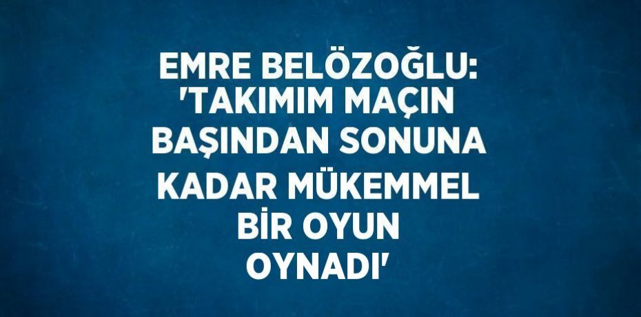 EMRE BELÖZOĞLU: 'TAKIMIM MAÇIN BAŞINDAN SONUNA KADAR MÜKEMMEL BİR OYUN OYNADI'