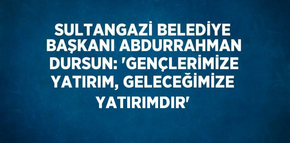 SULTANGAZİ BELEDİYE BAŞKANI ABDURRAHMAN DURSUN: 'GENÇLERİMİZE YATIRIM, GELECEĞİMİZE YATIRIMDIR'