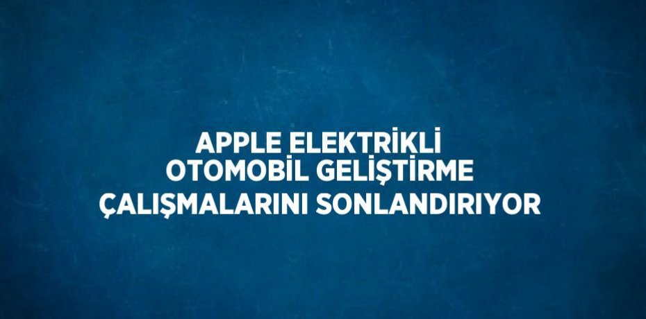 APPLE ELEKTRİKLİ OTOMOBİL GELİŞTİRME ÇALIŞMALARINI SONLANDIRIYOR