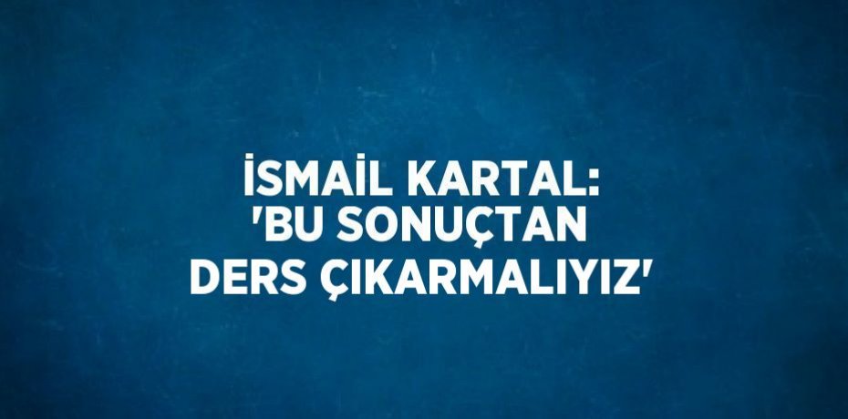 İSMAİL KARTAL: 'BU SONUÇTAN DERS ÇIKARMALIYIZ'
