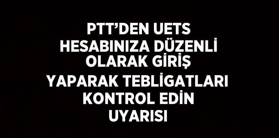 PTT’DEN UETS HESABINIZA DÜZENLİ OLARAK GİRİŞ YAPARAK TEBLİGATLARI KONTROL EDİN UYARISI