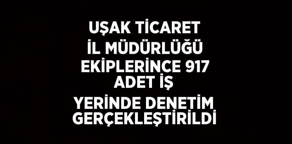 UŞAK TİCARET İL MÜDÜRLÜĞÜ EKİPLERİNCE 917 ADET İŞ YERİNDE DENETİM GERÇEKLEŞTİRİLDİ