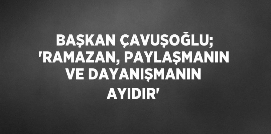 BAŞKAN ÇAVUŞOĞLU; 'RAMAZAN, PAYLAŞMANIN VE DAYANIŞMANIN AYIDIR'