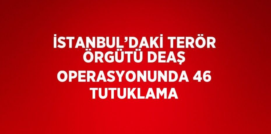 İSTANBUL’DAKİ TERÖR ÖRGÜTÜ DEAŞ OPERASYONUNDA 46 TUTUKLAMA