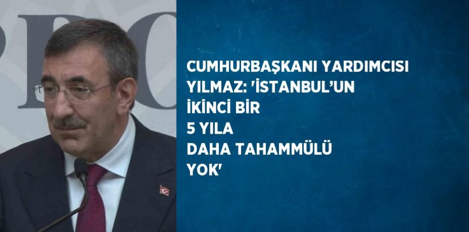 CUMHURBAŞKANI YARDIMCISI YILMAZ: 'İSTANBUL’UN İKİNCİ BİR 5 YILA DAHA TAHAMMÜLÜ YOK'