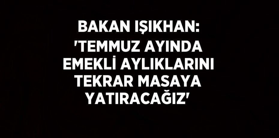 BAKAN IŞIKHAN: 'TEMMUZ AYINDA EMEKLİ AYLIKLARINI TEKRAR MASAYA YATIRACAĞIZ'