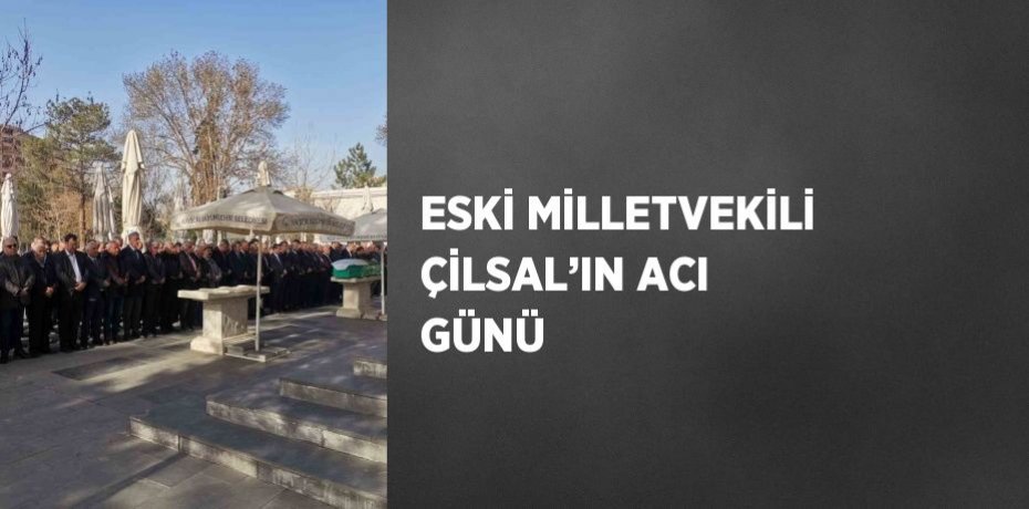 ESKİ MİLLETVEKİLİ ÇİLSAL’IN ACI GÜNÜ