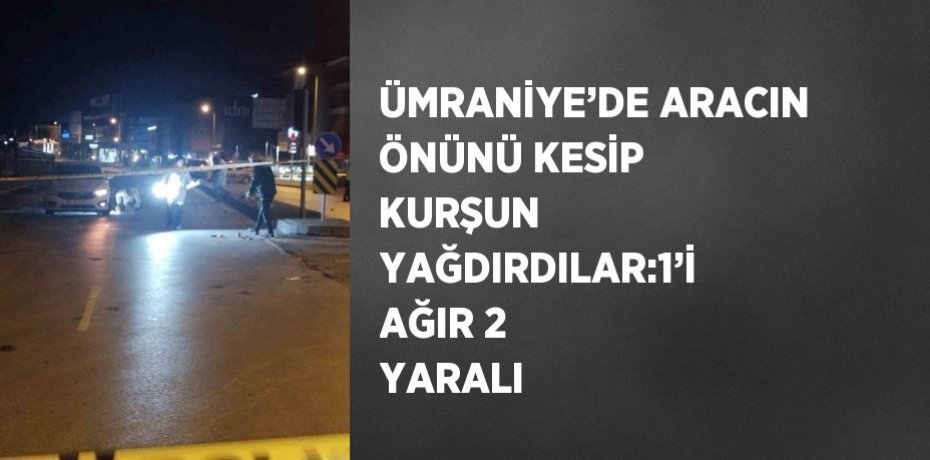 ÜMRANİYE’DE ARACIN ÖNÜNÜ KESİP KURŞUN YAĞDIRDILAR:1’İ AĞIR 2 YARALI
