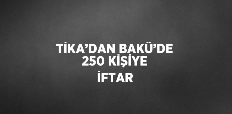 TİKA’DAN BAKÜ’DE 250 KİŞİYE İFTAR