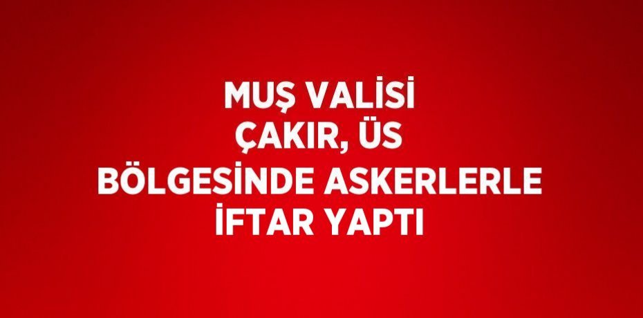 MUŞ VALİSİ ÇAKIR, ÜS BÖLGESİNDE ASKERLERLE İFTAR YAPTI
