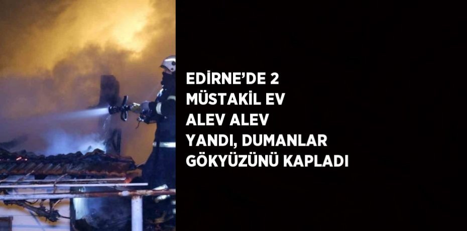 EDİRNE’DE 2 MÜSTAKİL EV ALEV ALEV YANDI, DUMANLAR GÖKYÜZÜNÜ KAPLADI