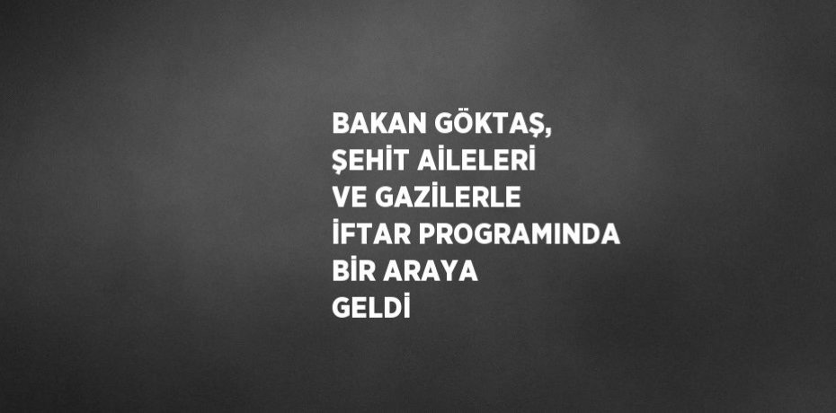 BAKAN GÖKTAŞ, ŞEHİT AİLELERİ VE GAZİLERLE İFTAR PROGRAMINDA BİR ARAYA GELDİ