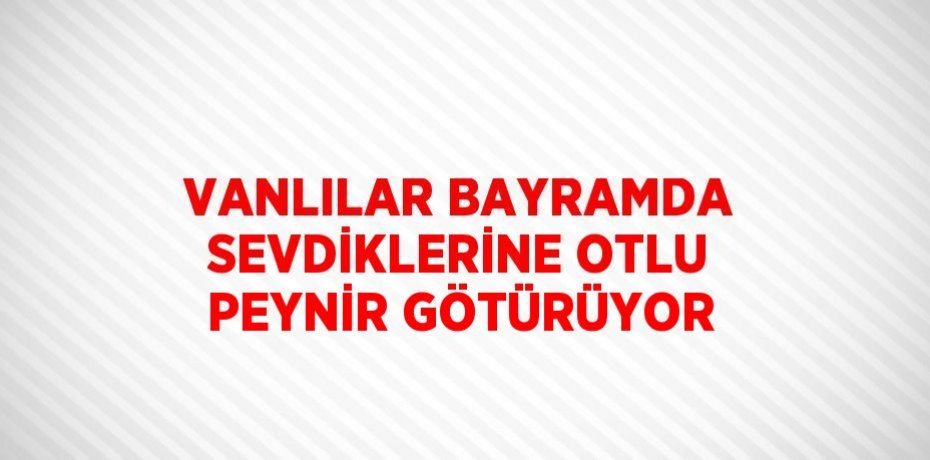 VANLILAR BAYRAMDA SEVDİKLERİNE OTLU PEYNİR GÖTÜRÜYOR