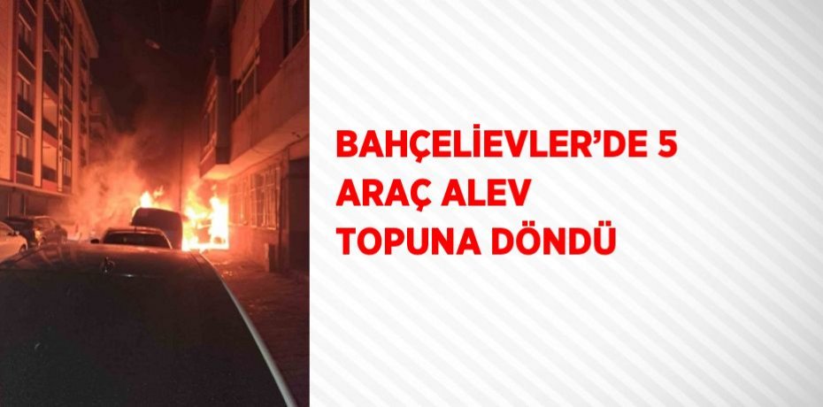 BAHÇELİEVLER’DE 5 ARAÇ ALEV TOPUNA DÖNDÜ