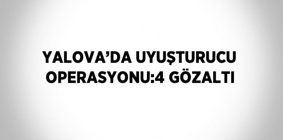 YALOVA’DA UYUŞTURUCU OPERASYONU:4 GÖZALTI